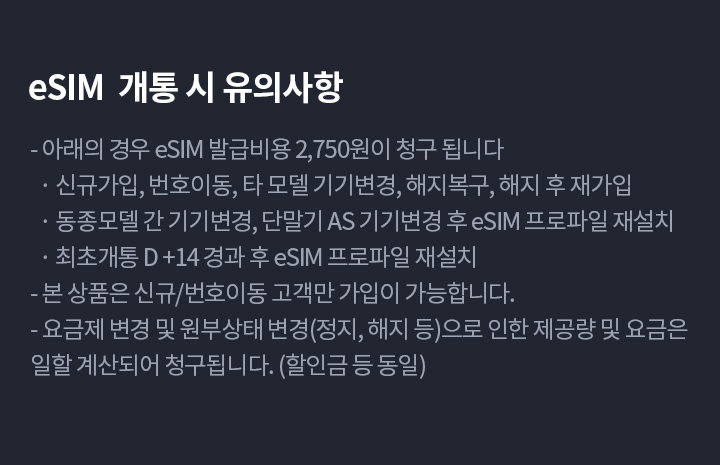 [eSIM  개통 시 유의사항]
              - 아래의 경우 eSIM 발급비용 2,750원이 청구 됩니다
                · 신규가입, 번호이동, 타 모델 기기변경, 해지복구, 해지 후 재가입
                · 동종모델 간 기기변경, 단말기 AS 기기변경 후 eSIM 프로파일 재설치
                · 최초개통 D +14 경과 후 eSIM 프로파일 재설치
              - 본 상품은 신규/번호이동 고객만 가입이 가능합니다.
              - 요금제 변경 및 원부상태 변경(정지, 해지 등)으로 인한 제공량 및 요금은 일할 계산되어 청구됩니다. (할인금 등 동일)