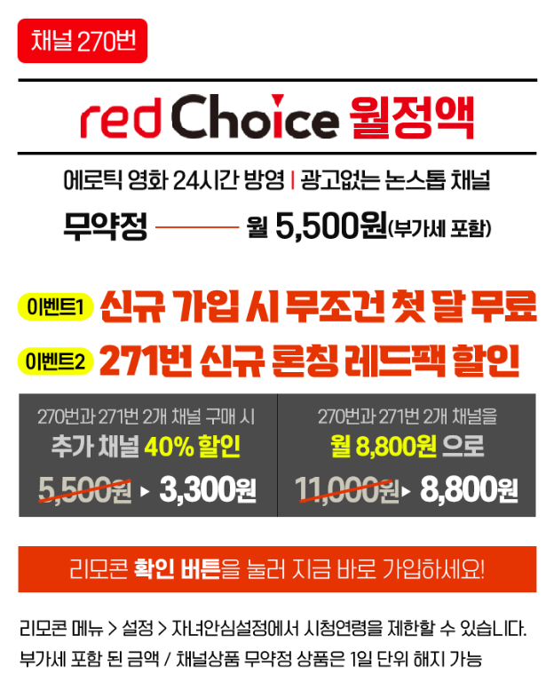 [채널270번] redChoice월정액 /
              에로틱 영화 24시간 방영 | 광고없는 논스톱 채널 무약정 월 5,500원(부가세 포함) / 리모콘 확인 버튼을 눌러 지금 바로 가입하세요! / 리모콘 메뉴 > 설정 > 자녀안심설정에서 시청연령을 제한할 수 있습니다. 부가세 포함 된 금액/채널상품 무약정 상품은 1일 단위 해지 가능 /
              이벤트1) 신규 가입 시 무조건 첫 달 무료, 이벤트2) 271번 신규 론칭 레드팩 할인 /
              270번과 271번 2개 채널 구매 시 추가 채널 40% 할인 3,300원 /
              270번 271번 2개 채널을 월 8,800원 으로