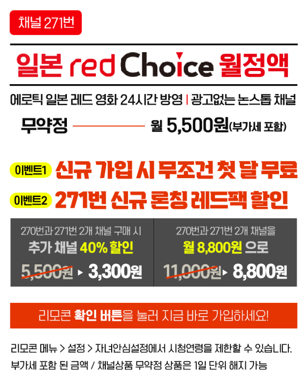 [채널271번] 일본 redChoice월정액 /
              에로틱 일본 레드 영화 24시간 방영 | 광고없는 논스톱 채널 무약정 월 5,500원(부가세 포함) / 리모콘 확인 버튼을 눌러 지금 바로 가입하세요! / 리모콘 메뉴 > 설정 > 자녀안심설정에서 시청연령을 제한할 수 있습니다. 부가세 포함 된 금액/채널상품 무약정 상품은 1일 단위 해지 가능 /
              이벤트1) 신규 가입 시 무조건 첫 달 무료, 이벤트2) 271번 신규 론칭 레드팩 할인 /
              270번과 271번 2개 채널 구매 시 추가 채널 40% 할인 3,300원 /
              270번 271번 2개 채널을 월 8,800원 으로